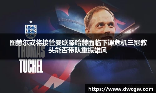 图赫尔或将接管曼联滕哈赫面临下课危机三冠教头能否带队重振雄风