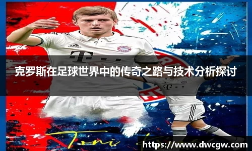克罗斯在足球世界中的传奇之路与技术分析探讨